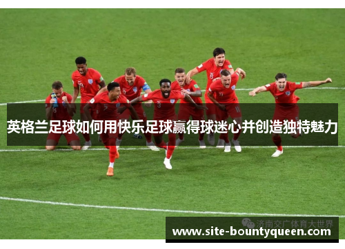 英格兰足球如何用快乐足球赢得球迷心并创造独特魅力 英格兰足球如何用快乐足球赢得球迷心并创造独特魅力