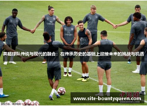 英超球队传统与现代的融合:在传承历史的基础上迎接未来的挑战与机遇 英超球队传统与现代的融合:在传承历史的基础上迎接未来的挑战与机遇
