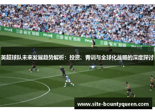 英超球队未来发展趋势解析:投资、青训与全球化战略的深度探讨 英超球队未来发展趋势解析:投资、青训与全球化战略的深度探讨