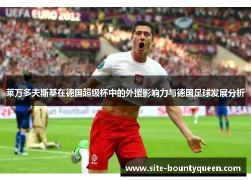 莱万多夫斯基在德国超级杯中的外援影响力与德国足球发展分析 莱万多夫斯基在德国超级杯中的外援影响力与德国足球发展分析