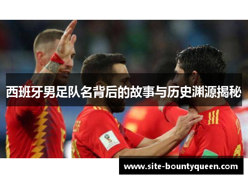 西班牙男足队名背后的故事与历史渊源揭秘 西班牙男足队名背后的故事与历史渊源揭秘