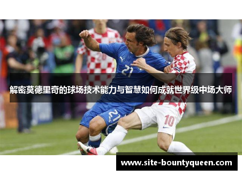 解密莫德里奇的球场技术能力与智慧如何成就世界级中场大师