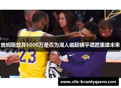 詹姆斯放弃5000万是否为湖人崛起铺平道路重建未来 詹姆斯放弃5000万是否为湖人崛起铺平道路重建未来