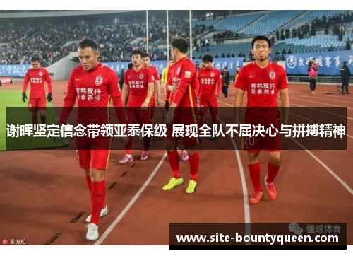 谢晖坚定信念带领亚泰保级 展现全队不屈决心与拼搏精神 谢晖坚定信念带领亚泰保级 展现全队不屈决心与拼搏精神