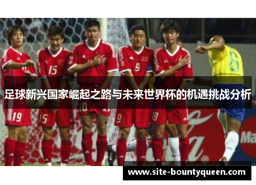 足球新兴国家崛起之路与未来世界杯的机遇挑战分析 足球新兴国家崛起之路与未来世界杯的机遇挑战分析