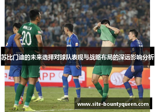 苏比门迪的未来选择对球队表现与战略布局的深远影响分析