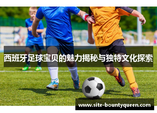 西班牙足球宝贝的魅力揭秘与独特文化探索