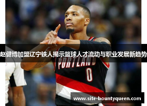 赵健博加盟辽宁铁人揭示篮球人才流动与职业发展新趋势