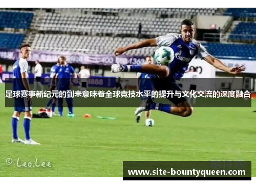 足球赛事新纪元的到来意味着全球竞技水平的提升与文化交流的深度融合 足球赛事新纪元的到来意味着全球竞技水平的提升与文化交流的深度融合