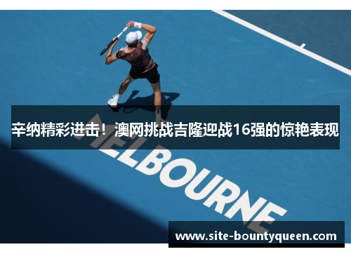 辛纳精彩进击!澳网挑战吉隆迎战16强的惊艳表现 辛纳精彩进击!澳网挑战吉隆迎战16强的惊艳表现