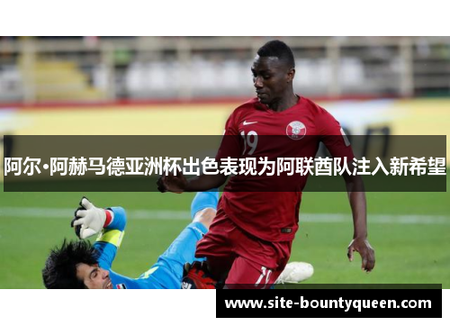 阿尔·阿赫马德亚洲杯出色表现为阿联酋队注入新希望