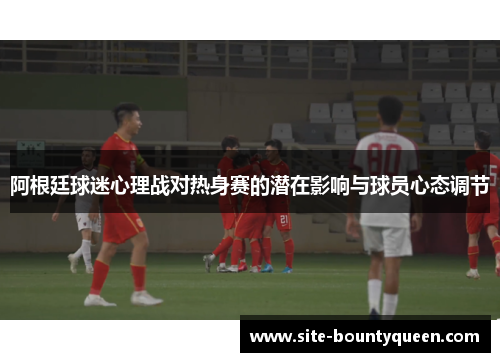 阿根廷球迷心理战对热身赛的潜在影响与球员心态调节 阿根廷球迷心理战对热身赛的潜在影响与球员心态调节
