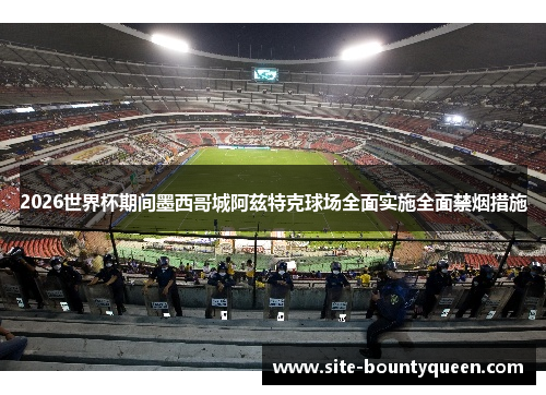 2026世界杯期间墨西哥城阿兹特克球场全面实施全面禁烟措施 2026世界杯期间墨西哥城阿兹特克球场全面实施全面禁烟措施