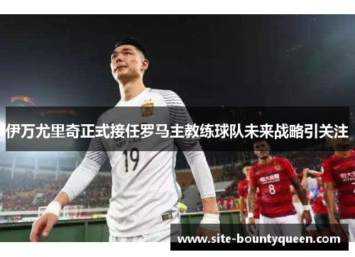 伊万尤里奇正式接任罗马主教练球队未来战略引关注 伊万尤里奇正式接任罗马主教练球队未来战略引关注