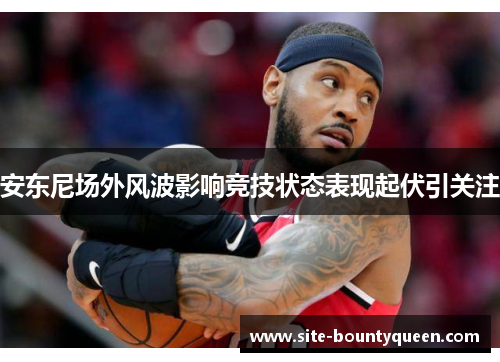 安东尼场外风波影响竞技状态表现起伏引关注