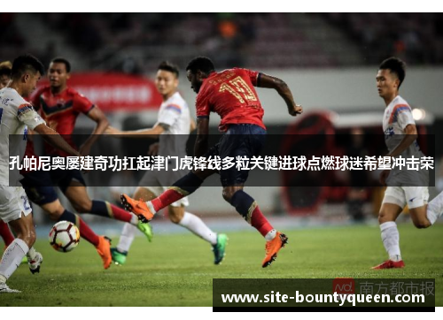 孔帕尼奥屡建奇功扛起津门虎锋线多粒关键进球点燃球迷希望冲击荣