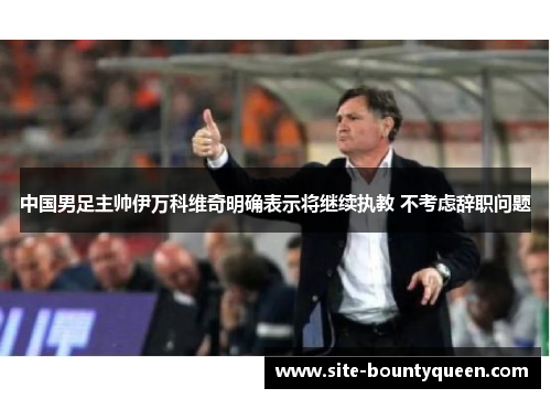 中国男足主帅伊万科维奇明确表示将继续执教 不考虑辞职问题 中国男足主帅伊万科维奇明确表示将继续执教 不考虑辞职问题
